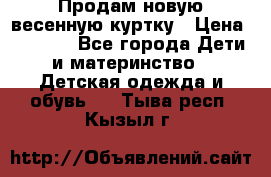 Продам новую весенную куртку › Цена ­ 1 500 - Все города Дети и материнство » Детская одежда и обувь   . Тыва респ.,Кызыл г.